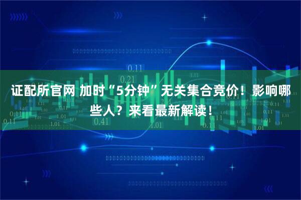 证配所官网 加时“5分钟”无关集合竞价！影响哪些人？来看最新解读！