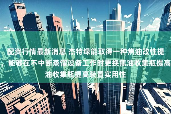 配资行情最新消息 杰特绿能取得一种焦油改性提取装置专利，能够在不中断蒸馏设备工作时更换焦油收集瓶提高装置实用性
