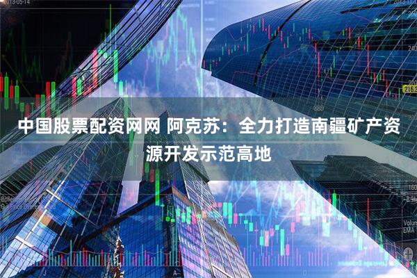 中国股票配资网网 阿克苏：全力打造南疆矿产资源开发示范高地