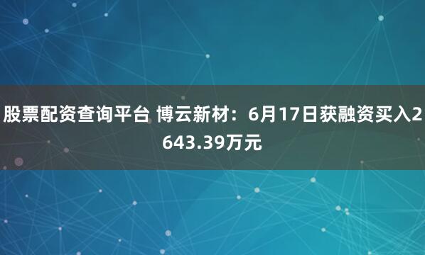股票配资查询平台 博云新材：6月17日获融资买入2643.39万元