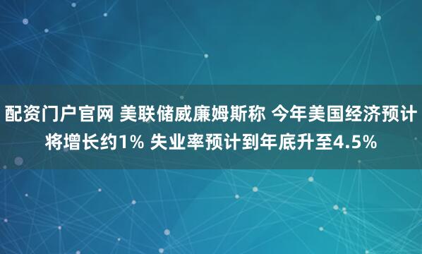 配资门户官网 美联储威廉姆斯称 今年美国经济预计将增长约1% 失业率预计到年底升至4.5%