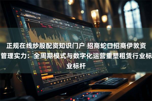 正规在线炒股配资知识门户 招商蛇口招商伊敦资产管理实力：全周期模式与数字化运营重塑租赁行业标杆