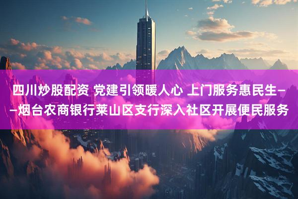 四川炒股配资 党建引领暖人心 上门服务惠民生——烟台农商银行莱山区支行深入社区开展便民服务