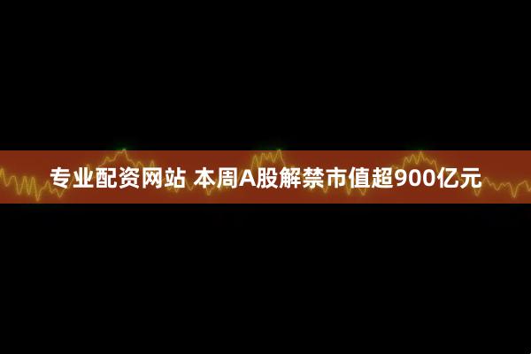 专业配资网站 本周A股解禁市值超900亿元