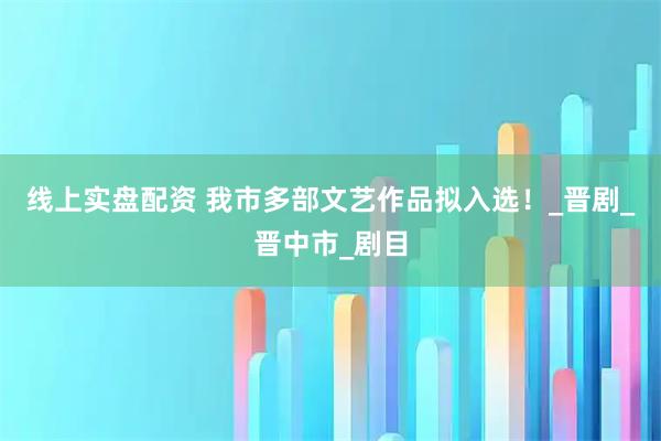 线上实盘配资 我市多部文艺作品拟入选！_晋剧_晋中市_剧目