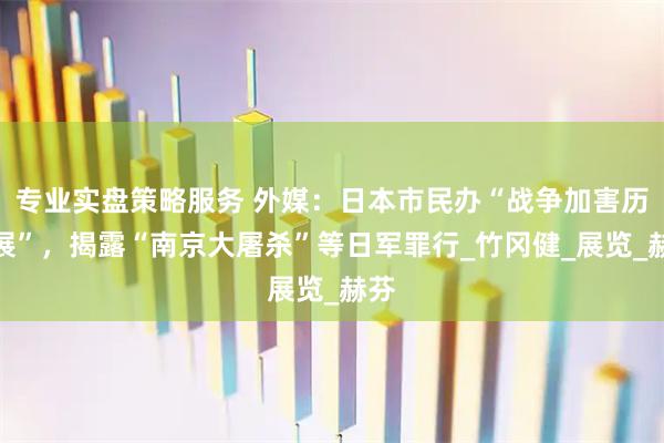 专业实盘策略服务 外媒：日本市民办“战争加害历史展”，揭露“南京大屠杀”等日军罪行_竹冈健_展览_赫芬