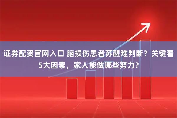 证券配资官网入口 脑损伤患者苏醒难判断？关键看5大因素，家人能做哪些努力？