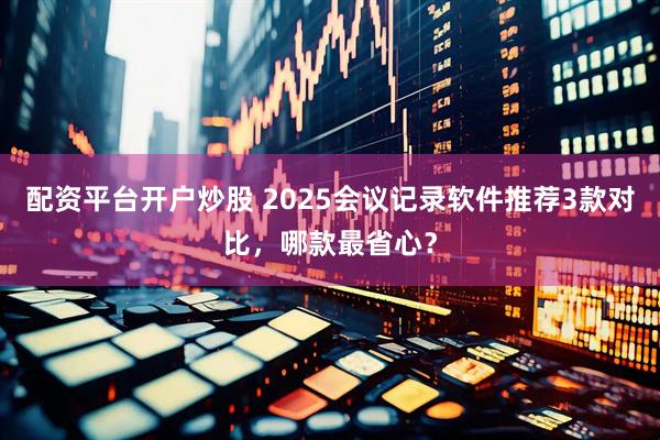 配资平台开户炒股 2025会议记录软件推荐3款对比，哪款最省心？