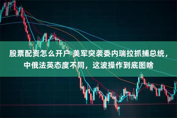 股票配资怎么开户 美军突袭委内瑞拉抓捕总统，中俄法英态度不同，这波操作到底图啥