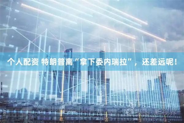 个人配资 特朗普离“拿下委内瑞拉”，还差远呢！