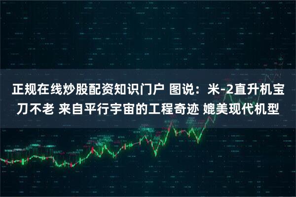 正规在线炒股配资知识门户 图说：米-2直升机宝刀不老 来自平行宇宙的工程奇迹 媲美现代机型